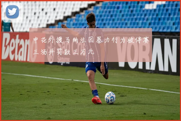 申花外援马纳法因暴力行为被停赛三场并罚款三万元