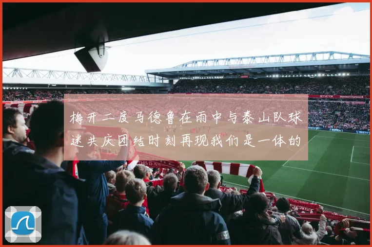 梅开二度马德鲁在雨中与泰山队球迷共庆团结时刻再现我们是一体的精神