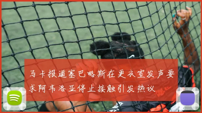 马卡报道塞巴略斯在更衣室发声要求阿韦洛亚停止接触引发热议