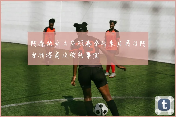 阿森纳全力争冠赛季结束后再与阿尔特塔商谈续约事宜