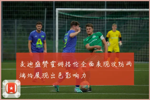 麦迪盛赞霍姆格伦全面表现攻防两端均展现出色影响力