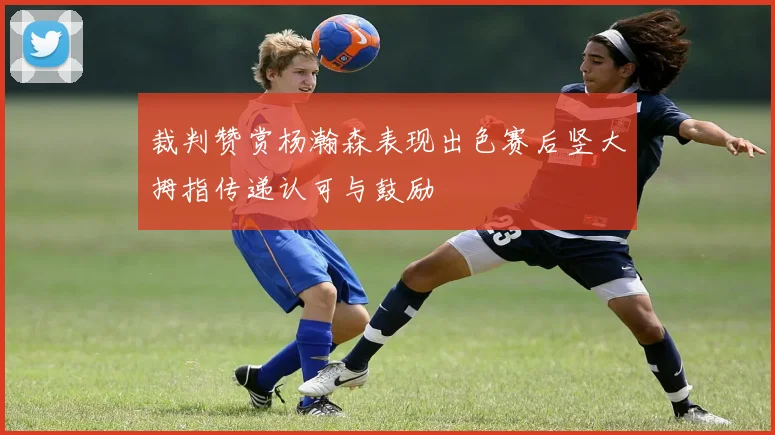 裁判赞赏杨瀚森表现出色赛后竖大拇指传递认可与鼓励