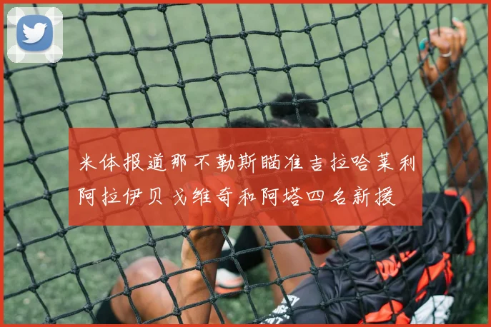 米体报道那不勒斯瞄准吉拉哈莱利阿拉伊贝戈维奇和阿塔四名新援