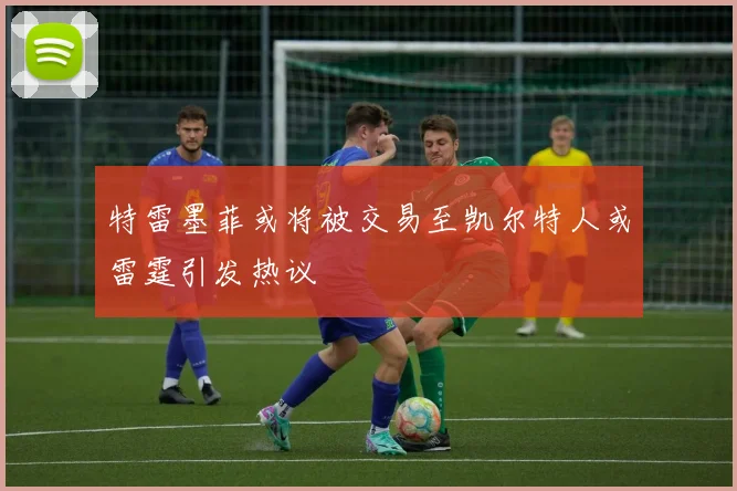 特雷墨菲或将被交易至凯尔特人或雷霆引发热议