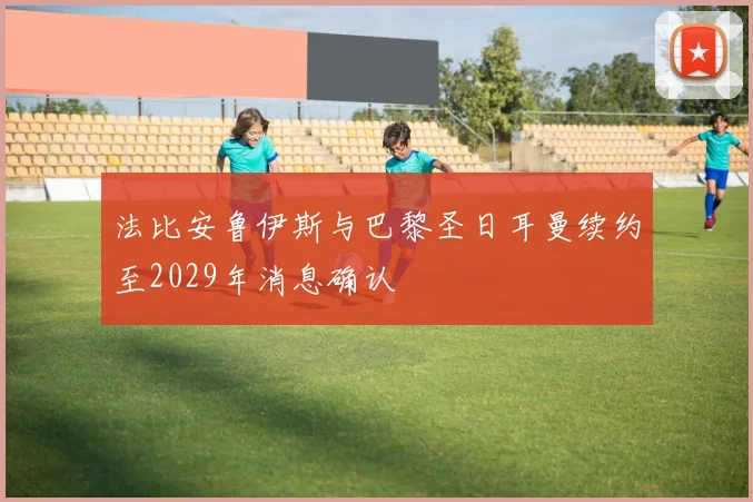 法比安鲁伊斯与巴黎圣日耳曼续约至2029年消息确认
