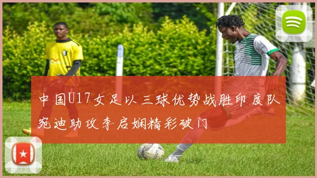 中国U17女足以三球优势战胜印度队宛迪助攻李启娴精彩破门